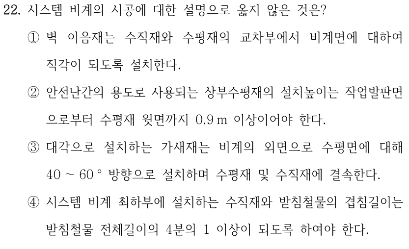 22. 시스템 비계의 시공에 대한 설명으로 옳지 않은 것은? ①벽 이음재는 수직재와 수평재의 교차부에서 비계면에 대하여 직각이 되도록 설치한다. ②안전난간의 용도로 사용되는 상부수평재의 설치높이는 작업발판면 으로부터 수평재 윗면까지 0.9 m 이상이어야 한다. ③대각으로 설치하는 가새재는 비계의 외면으로 수평면에 대해 40 ～60 ° 방향으로 설치하며 수평재 및 수직재에 결속한다. ④시스템 비계 최하부에 설치하는 수직재와 받침철물의 겹침길이는 받침철물 전체길이의 4분의 1 이상이 되도록 하여야 한다.