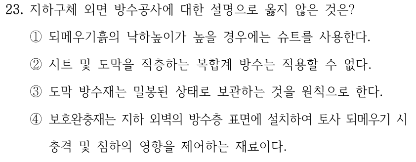 23. 지하구체 외면 방수공사에 대한 설명으로 옳지 않은 것은? ①되메우기흙의 낙하높이가 높을 경우에는 슈트를 사용한다. ②시트 및 도막을 적층하는 복합계 방수는 적용할 수 없다. ③도막 방수재는 밀봉된 상태로 보관하는 것을 원칙으로 한다. ④보호완충재는 지하 외벽의 방수층 표면에 설치하여 토사 되메우기 시 충격 및 침하의 영향을 제어하는 재료이다.
