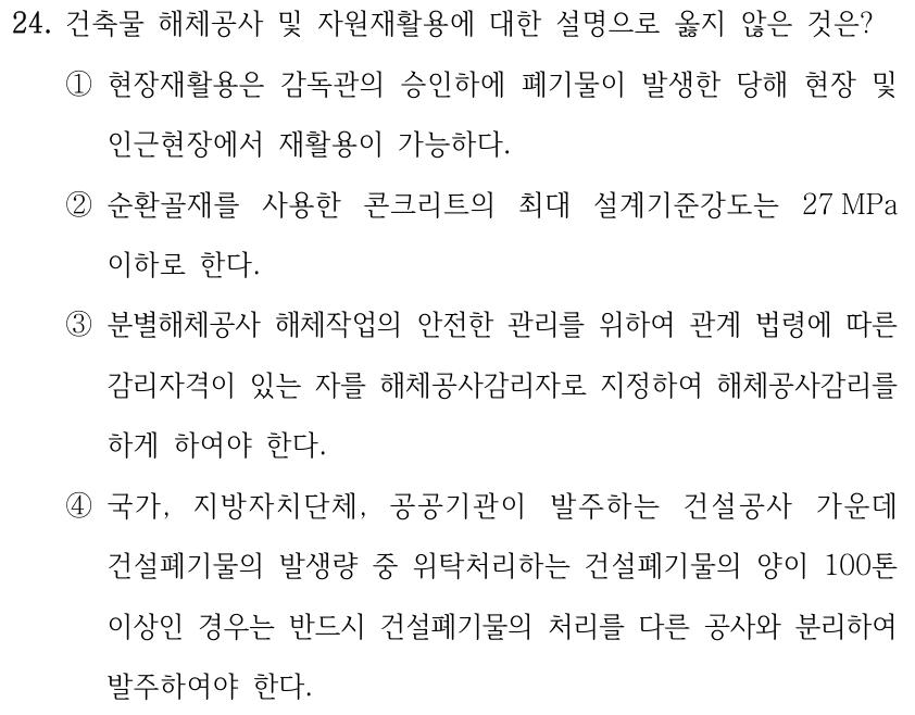 24. 건축물 해체공사 및 자원재활용에 대한 설명으로 옳지 않은 것은? ①현장재활용은 감독관의 승인하에 폐기물이 발생한 당해 현장 및 인근현장에서 재활용이 가능하다. ②순환골재를 사용한 콘크리트의 최대 설계기준강도는 27 MPa 이하로 한다. ③분별해체공사 해체작업의 안전한 관리를 위하여 관계 법령에 따른 감리자격이 있는 자를 해체공사감리자로 지정하여 해체공사감리를 하게 하여야 한다. ④국가, 지방자치단체, 공공기관이 발주하는 건설공사 가운데 건설폐기물의 발생량 중 위탁처리하는 건설폐기물의 양이 100톤 이상인 경우는 반드시 건설폐기물의 처리를 다른 공사와 분리하여 발주하여야 한다.