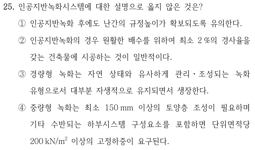 25. 인공지반녹화시스템에 대한 설명으로 옳지 않은 것은? ①인공지반녹화 후에도 난간의 규정높이가 확보되도록 유의한다. ②인공지반녹화의 경우 원활한 배수를 위하여 최소 2 %의 경사율을 갖는 건축물에 시공하는 것이 일반적이다. ③경량형 녹화는 자연 상태와 유사하게 관리ㆍ조성되는 녹화 유형으로서 대부분 자생적으로 유지되면서 생장한다. ④중량형 녹화는 최소 150 mm 이상의 토양층 조성이 필요하며 기타 수반되는 하부시스템 구성요소를 포함하면 단위면적당 200 kN/m² 이상의 고정하중이 요구된다.