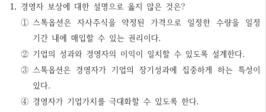 1. 경영자 보상에 대한 설명으로 옳지 않은 것은? ①스톡옵션은 자사주식을 약정된 가격으로 일정한 수량을 일정 기간 내에 매입할 수 있는 권리이다. ②기업의 성과와 경영자의 이익이 일치할 수 있도록 설계한다. ③스톡옵션은 경영자가 기업의 장기성과에 집중하게 하는 특성이 있다. ④경영자가 기업가치를 극대화할 수 있도록 한다.
