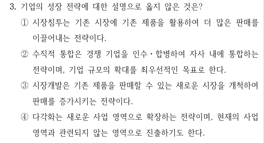 3. 기업의 성장 전략에 대한 설명으로 옳지 않은 것은? ①시장침투는 기존 시장에 기존 제품을 활용하여 더 많은 판매를 이끌어내는 전략이다. ②수직적 통합은 경쟁 기업을 인수ㆍ합병하여 자사 내에 통합하는 전략이며, 기업 규모의 확대를 최우선적인 목표로 한다. ③시장개발은 기존 제품을 판매할 수 있는 새로운 시장을 개척하여 판매를 증가시키는 전략이다. ④다각화는 새로운 사업 영역으로 확장하는 전략이며, 현재의 사업 영역과 관련되지 않는 영역으로 진출하기도 한다.