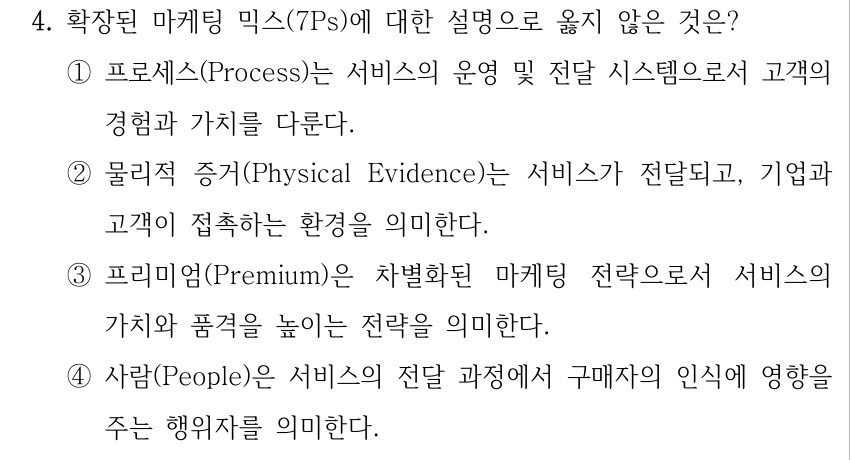 4. 확장된 마케팅 믹스(7Ps)에 대한 설명으로 옳지 않은 것은? ①프로세스(Process)는 서비스의 운영 및 전달 시스템으로서 고객의 경험과 가치를 다룬다. ②물리적 증거(Physical Evidence)는 서비스가 전달되고, 기업과 고객이 접촉하는 환경을 의미한다. ③프리미엄(Premium)은 차별화된 마케팅 전략으로서 서비스의 가치와 품격을 높이는 전략을 의미한다. ④사람(People)은 서비스의 전달 과정에서 구매자의 인식에 영향을 주는 행위자를 의미한다.
