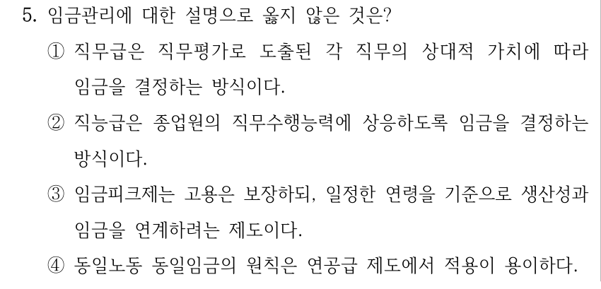 5. 임금관리에 대한 설명으로 옳지 않은 것은? ①직무급은 직무평가로 도출된 각 직무의 상대적 가치에 따라 임금을 결정하는 방식이다. ②직능급은 종업원의 직무수행능력에 상응하도록 임금을 결정하는 방식이다. ③임금피크제는 고용은 보장하되, 일정한 연령을 기준으로 생산성과 임금을 연계하려는 제도이다. ④동일노동 동일임금의 원칙은 연공급 제도에서 적용이 용이하다.
