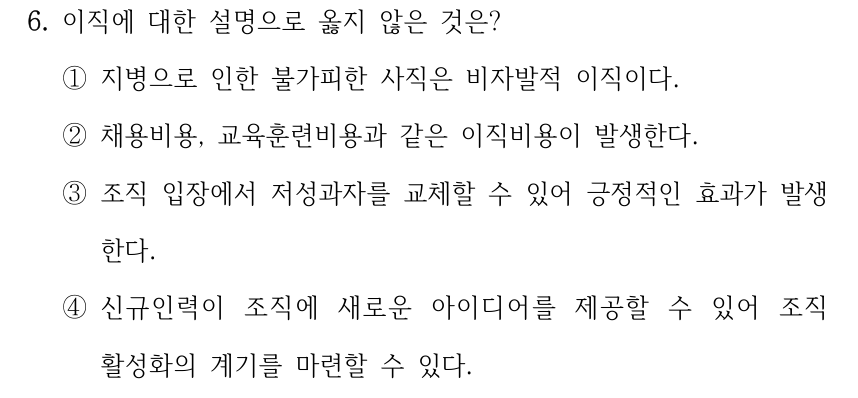 6. 이직에 대한 설명으로 옳지 않은 것은? ①지병으로 인한 불가피한 사직은 비자발적 이직이다. ②채용비용, 교육훈련비용과 같은 이직비용이 발생한다. ③조직 입장에서 저성과자를 교체할 수 있어 긍정적인 효과가 발생 한다. ④신규인력이 조직에 새로운 아이디어를 제공할 수 있어 조직 활성화의 계기를 마련할 수 있다.