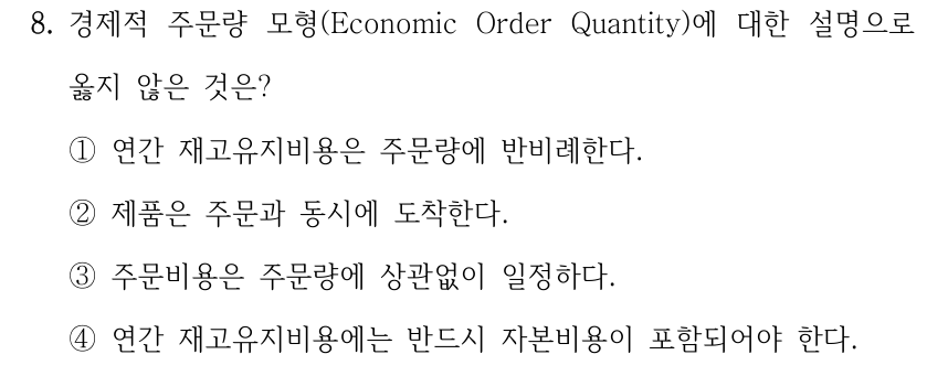 8. 경제적 주문량 모형(Economic Order Quantity)에 대한 설명으로 옳지 않은 것은? ①연간 재고유지비용은 주문량에 반비례한다. ②제품은 주문과 동시에 도착한다. ③주문비용은 주문량에 상관없이 일정하다. ④연간 재고유지비용에는 반드시 자본비용이 포함되어야 한다.