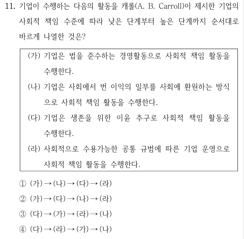11. 기업이 수행하는 다음의 활동을 캐롤(A. B. Carroll)이 제시한 기업의 사회적 책임 수준에 따라 낮은 단계부터 높은 단계까지 순서대로 바르게 나열한 것은? (가) 기업은 법을 준수하는 경영활동으로 사회적 책임 활동을 수행한다. (나) 기업은 사회에서 번 이익의 일부를 사회에 환원하는 방식 으로 사회적 책임 활동을 수행한다. (다) 기업은 생존을 위한 이윤 추구로 사회적 책임 활동을 수행한다. (라) 사회적으로 수용가능한 공통 규범에 따른 기업 운영으로 사회적 책임 활동을 수행한다. ①(가) →(나) →(다) →(라) ②(가) →(다) →(나) →(라) ③(다) →(가) →(라) →(나) ④(다) →(라) →(가) →(나)