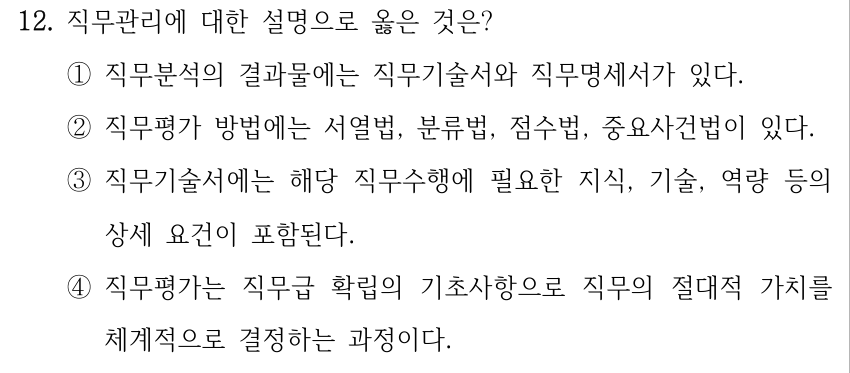 12. 직무관리에 대한 설명으로 옳은 것은? ①직무분석의 결과물에는 직무기술서와 직무명세서가 있다. ②직무평가 방법에는 서열법, 분류법, 점수법, 중요사건법이 있다. ③직무기술서에는 해당 직무수행에 필요한 지식, 기술, 역량 등의 상세 요건이 포함된다. ④직무평가는 직무급 확립의 기초사항으로 직무의 절대적 가치를 체계적으로 결정하는 과정이다.