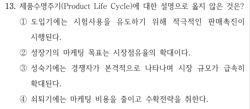 13. 제품수명주기(Product Life Cycle)에 대한 설명으로 옳지 않은 것은? ①도입기에는 시험사용을 유도하기 위해 적극적인 판매촉진이 시행된다. ②성장기의 마케팅 목표는 시장점유율의 확대이다. ③성숙기에는 경쟁자가 본격적으로 나타나며 시장 규모가 급속히 확대된다. ④쇠퇴기에는 마케팅 비용을 줄이고 수확전략을 취한다.