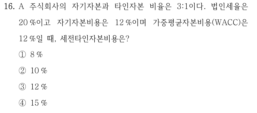 16. A 주식회사의 자기자본과 타인자본 비율은 3:1이다. 법인세율은 20 %이고 자기자본비용은 12 %이며 가중평균자본비용(WACC)은 12 %일 때, 세전타인자본비용은? ①8 % ②10 % ③12 % ④15 %