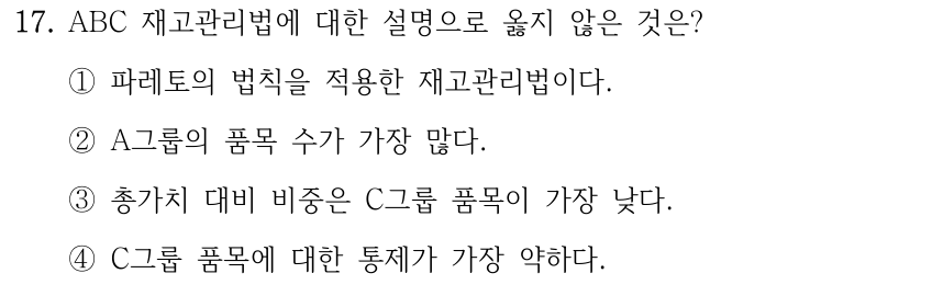 17. ABC 재고관리법에 대한 설명으로 옳지 않은 것은? ①파레토의 법칙을 적용한 재고관리법이다. ②A그룹의 품목 수가 가장 많다. ③총가치 대비 비중은 C그룹 품목이 가장 낮다. ④C그룹 품목에 대한 통제가 가장 약하다.