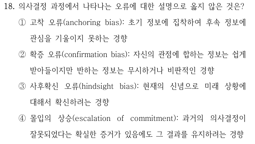 18. 의사결정 과정에서 나타나는 오류에 대한 설명으로 옳지 않은 것은? ①고착 오류(anchoring bias): 초기 정보에 집착하여 후속 정보에 관심을 기울이지 못하는 경향 ②확증 오류(confirmation bias): 자신의 관점에 합하는 정보는 쉽게 받아들이지만 반하는 정보는 무시하거나 비판적인 경향 ③사후확신 오류(hindsight bias): 현재의 신념으로 미래 상황에 대해서 확신하려는 경향 ④몰입의 상승(escalation of commitment): 과거의 의사결정이 잘못되었다는 확실한 증거가 있음에도 그 결과를 유지하려는 경향