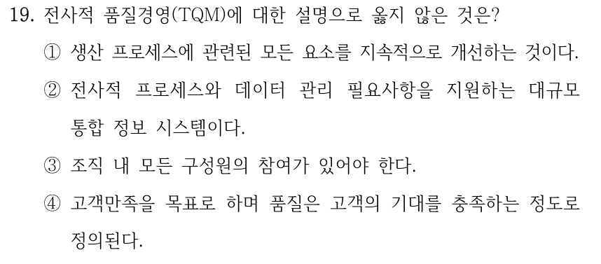19. 전사적 품질경영(TQM)에 대한 설명으로 옳지 않은 것은? ①생산 프로세스에 관련된 모든 요소를 지속적으로 개선하는 것이다. ②전사적 프로세스와 데이터 관리 필요사항을 지원하는 대규모 통합 정보 시스템이다. ③조직 내 모든 구성원의 참여가 있어야 한다. ④고객만족을 목표로 하며 품질은 고객의 기대를 충족하는 정도로 정의된다.