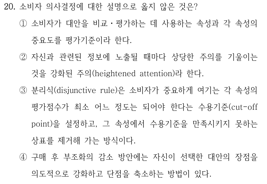 20. 소비자 의사결정에 대한 설명으로 옳지 않은 것은? ①소비자가 대안을 비교ㆍ평가하는 데 사용하는 속성과 각 속성의 중요도를 평가기준이라 한다. ②자신과 관련된 정보에 노출될 때마다 상당한 주의를 기울이는 것을 강화된 주의(heightened attention)라 한다. ③분리식(disjunctive rule)은 소비자가 중요하게 여기는 각 속성의 평가점수가 최소 어느 정도는 되어야 한다는 수용기준(cut-off point)을 설정하고, 그 속성에서 수용기준을 만족시키지 못하는 상표를 제거해 가는 방식이다. ④구매 후 부조화의 감소 방안에는 자신이 선택한 대안의 장점을 의도적으로 강화하고 단점을 축소하는 방법이 있다.
