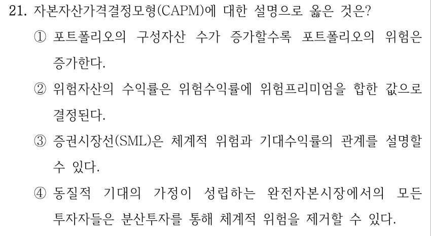 21. 자본자산가격결정모형(CAPM)에 대한 설명으로 옳은 것은? ①포트폴리오의 구성자산 수가 증가할수록 포트폴리오의 위험은 증가한다. ②위험자산의 수익률은 위험수익률에 위험프리미엄을 합한 값으로 결정된다. ③증권시장선(SML)은 체계적 위험과 기대수익률의 관계를 설명할 수 있다. ④동질적 기대의 가정이 성립하는 완전자본시장에서의 모든 투자자들은 분산투자를 통해 체계적 위험을 제거할 수 있다.