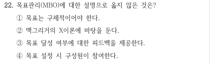 22. 목표관리(MBO)에 대한 설명으로 옳지 않은 것은? ①목표는 구체적이어야 한다. ②맥그리거의 X이론에 바탕을 둔다. ③목표 달성 여부에 대한 피드백을 제공한다. ④목표 설정 시 구성원이 참여한다.
