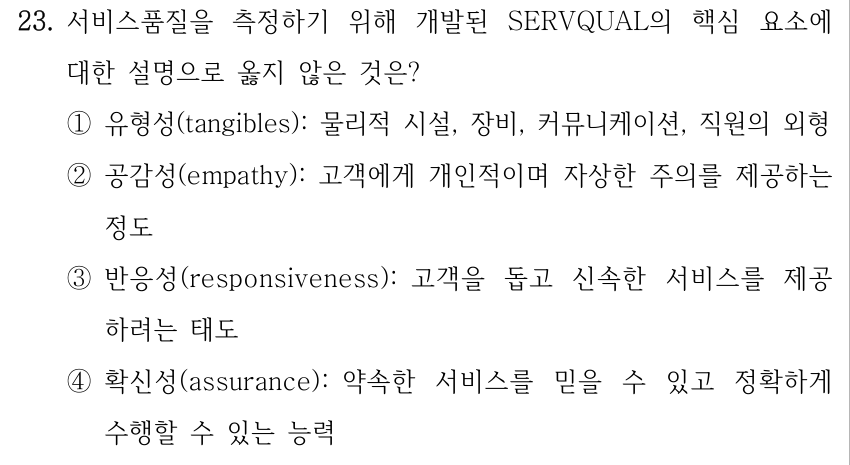 23. 서비스품질을 측정하기 위해 개발된 SERVQUAL의 핵심 요소에 대한 설명으로 옳지 않은 것은? ①유형성(tangibles): 물리적 시설, 장비, 커뮤니케이션, 직원의 외형 ②공감성(empathy): 고객에게 개인적이며 자상한 주의를 제공하는 정도 ③반응성(responsiveness): 고객을 돕고 신속한 서비스를 제공 하려는 태도 ④확신성(assurance): 약속한 서비스를 믿을 수 있고 정확하게 수행할 수 있는 능력