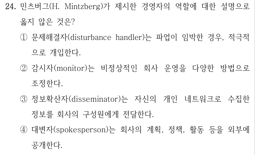 24. 민츠버그(H. Mintzberg)가 제시한 경영자의 역할에 대한 설명으로 옳지 않은 것은? ①문제해결자(disturbance handler)는 파업이 임박한 경우, 적극적 으로 개입한다. ②감시자(monitor)는 비정상적인 회사 운영을 다양한 방법으로 조정한다. ③정보확산자(disseminator)는 자신의 개인 네트워크로 수집한 정보를 회사의 구성원에게 전달한다. ④대변자(spokesperson)는 회사의 계획, 정책, 활동 등을 외부에 공개한다.