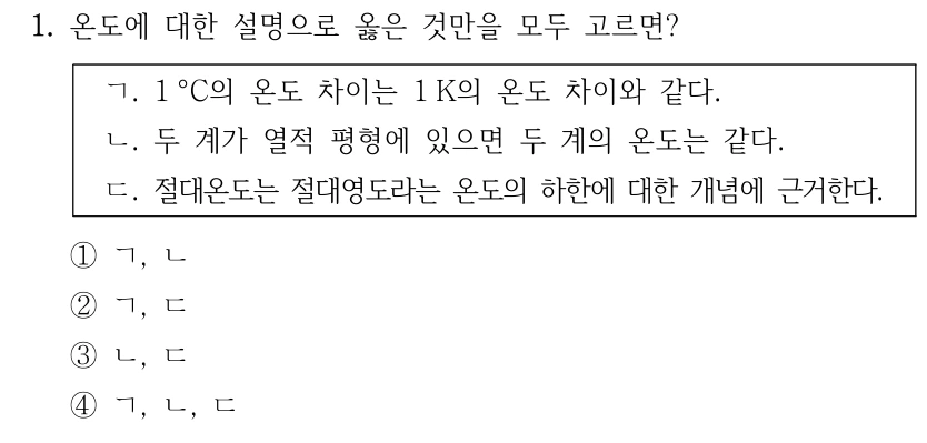 1. 온도에 대한 설명으로 옳은 것만을 모두 고르면? ㄱ. 1°C의 온도 차이는 1 K의 온도 차이와 같다. ㄴ. 두 계가 열적 평형에 있으면 두 계의 온도는 같다. ㄷ. 절대온도는 절대영도라는 온도의 하한에 대한 개념에 근거한다. ① ㄱ, ㄴ ② ㄱ, ㄷ ③ ㄴ, ㄷ ④ ㄱ, ㄴ, ㄷ