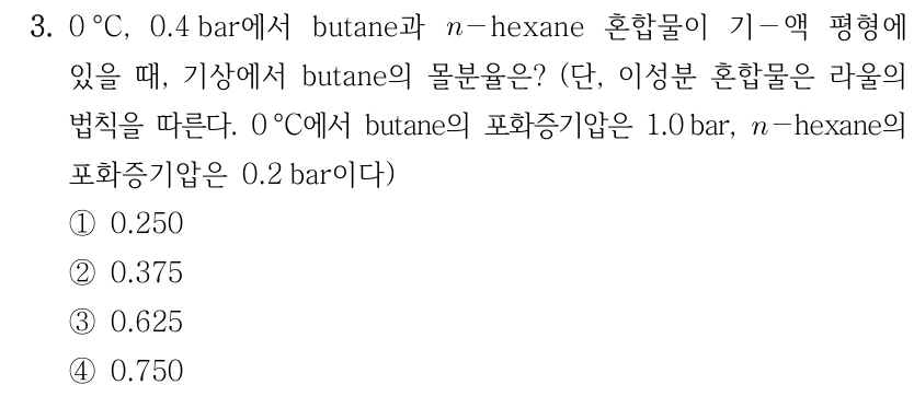 3. 0°C, 0.4 bar에서 butane과 n-hexane 혼합물이 기-액 평형에 있을 때, 기상에서 butane의 몰분율은? 단, 이성분 혼합물은 라울의 법칙을 따른다. 0°C에서 butane의 포화증기압은 1.0 bar, n-hexane의 포화증기압은 0.2 bar이다. ① 0.250 ② 0.375 ③ 0.625 ④ 0.750