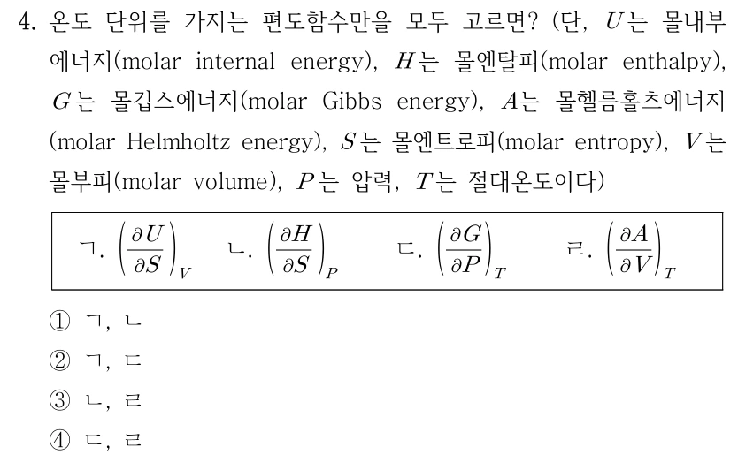 4. 온도 단위를 가지는 편도함수만을 모두 고르면? U는 몰내부에너지, H는 몰엔탈피, G는 몰깁스에너지, A는 몰헬름홀츠에너지, S는 몰엔트로피, V는 몰부피, P는 압력, T는 절대온도이다. ㄱ. (∂U/∂S)_V ㄴ. (∂H/∂S)_P ㄷ. (∂G/∂P)_T ㄹ. (∂A/∂V)_T. 아래첨자는 일정하게 유지하는 변수를 뜻한다. ① ㄱ, ㄴ ② ㄱ, ㄷ ③ ㄴ, ㄹ ④ ㄷ, ㄹ