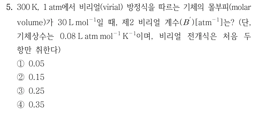 5. 300 K, 1 atm에서 비리얼(virial) 방정식을 따르는 기체의 몰부피가 30 L mol⁻¹일 때, 제2 비리얼 계수 B′ [atm⁻¹]는? 단, 기체상수는 0.08 L atm mol⁻¹ K⁻¹이며, 비리얼 전개식은 처음 두 항만 취한다. ① 0.05 ② 0.15 ③ 0.25 ④ 0.35