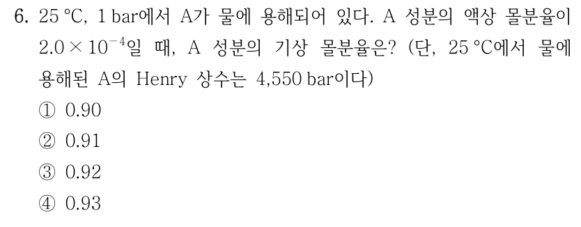 6. 25°C, 1 bar에서 A가 물에 용해되어 있다. A 성분의 액상 몰분율이 2.0×10⁻⁴일 때, A 성분의 기상 몰분율은? 단, 25°C에서 물에 용해된 A의 Henry 상수는 4,550 bar이다. ① 0.90 ② 0.91 ③ 0.92 ④ 0.93
