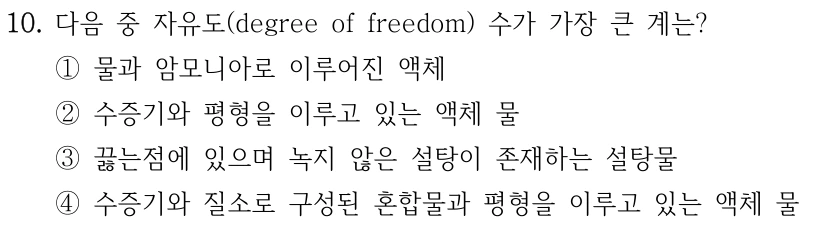 10. 다음 중 자유도 수가 가장 큰 계는? ① 물과 암모니아로 이루어진 액체 ② 수증기와 평형을 이루고 있는 액체 물 ③ 끓는점에 있으며 녹지 않은 설탕이 존재하는 설탕물 ④ 수증기와 질소로 구성된 혼합물과 평형을 이루고 있는 액체 물