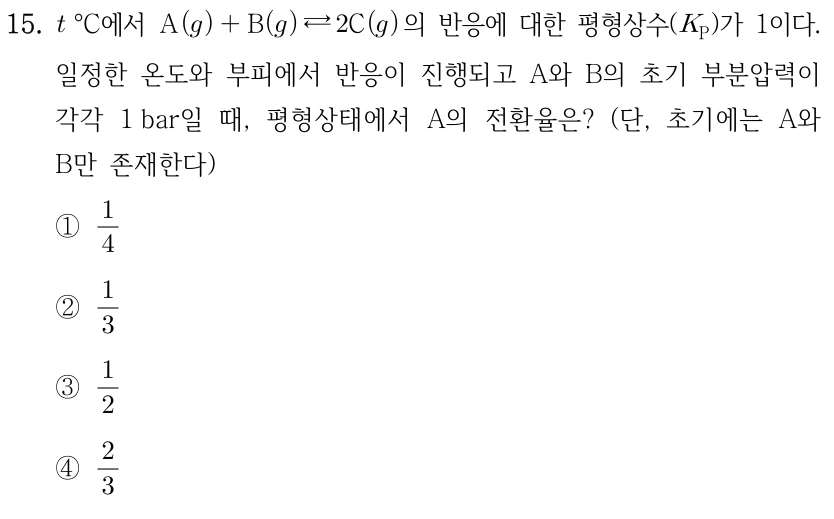 15. t°C에서 A(g)+B(g)⇄2C(g)의 반응에 대한 평형상수 K_P가 1이다. 일정한 온도와 부피에서 반응이 진행되고 A와 B의 초기 부분압력이 각각 1 bar일 때, 평형상태에서 A의 전환율은? 단, 초기에는 A와 B만 존재한다. ① 1/4 ② 1/3 ③ 1/2 ④ 2/3