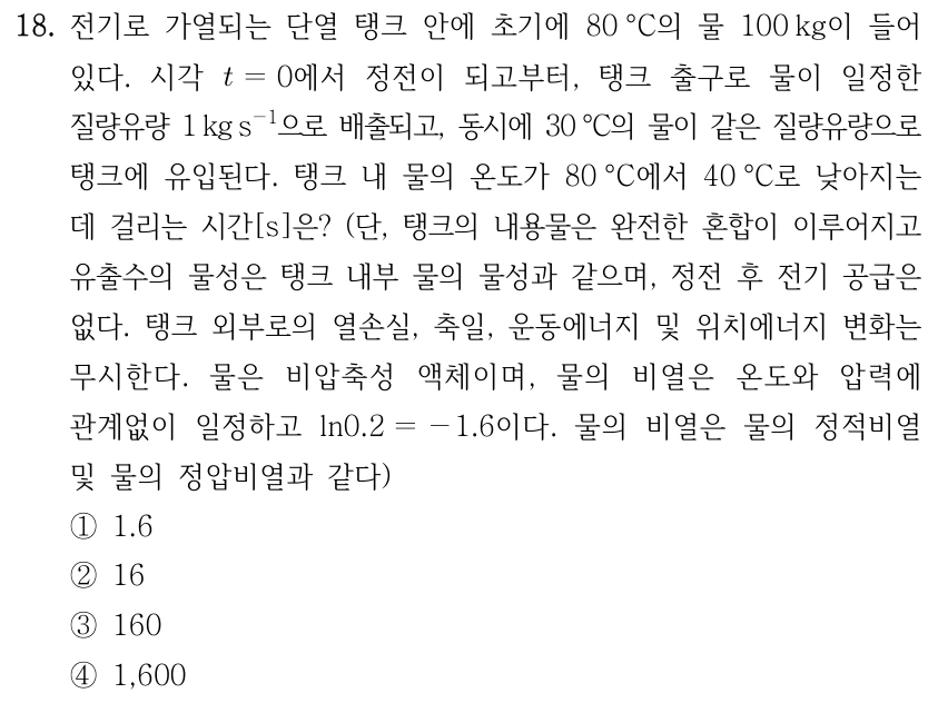 18. 전기로 가열되는 단열 탱크 안에 초기에 80°C의 물 100 kg이 들어 있다. 시각 t=0에서 정전이 되고부터, 탱크 출구로 물이 일정한 질량유량 1 kg s⁻¹으로 배출되고, 동시에 30°C의 물이 같은 질량유량으로 탱크에 유입된다. 탱크 내부 물의 온도가 80°C에서 40°C로 낮아지는 데 걸리는 시간[s]은? 단, 탱크 내용물은 완전한 혼합이 이루어지고, 유출수의 물성은 탱크 내부 물의 물성과 같으며, 정전 후 전기 공급은 없다. 탱크 외부로의 열손실, 축일, 운동에너지 및 위치에너지 변화는 무시한다. 물은 비압축성 액체이며 비열은 온도와 압력에 관계없이 일정하고 ln0.2=−1.6이다. 물의 비열은 물의 정적비열 및 정압비열과 같다. ① 1.6 ② 16 ③ 160 ④ 1,600