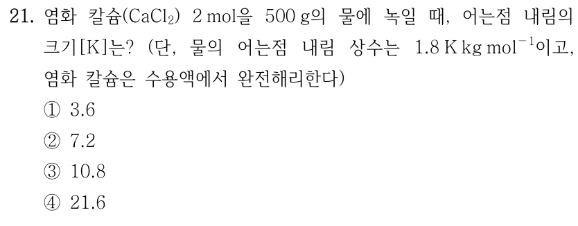 21. 염화 칼슘(CaCl₂) 2 mol을 500 g의 물에 녹일 때, 어는점 내림의 크기[K]는? 단, 물의 어는점 내림 상수는 1.8 K kg mol⁻¹이고, 염화 칼슘은 수용액에서 완전해리한다. ① 3.6 ② 7.2 ③ 10.8 ④ 21.6