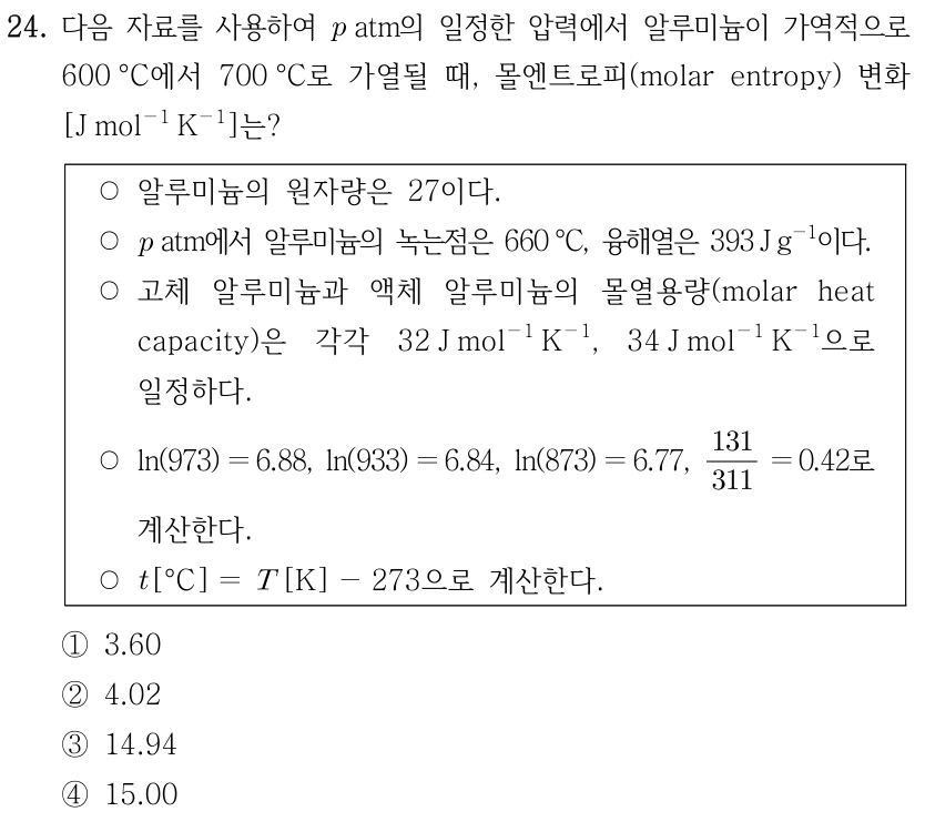 24. 다음 자료를 사용하여 p atm의 일정한 압력에서 알루미늄이 가역적으로 600°C에서 700°C로 가열될 때, 몰엔트로피 변화[J mol⁻¹ K⁻¹]는? 자료: 알루미늄의 원자량은27이다. p atm에서 알루미늄의 녹는점은660°C,융해열은393 J g⁻¹이다. 고체 알루미늄과 액체 알루미늄의 몰열용량은 각각32 J mol⁻¹ K⁻¹,34 J mol⁻¹ K⁻¹으로 일정하다. ln973=6.88,ln933=6.84,ln873=6.77,131/311=0.42로 계산한다. t[°C]=T[K]−273으로 계산한다. ① 3.60 ② 4.02 ③ 14.94 ④ 15.00
