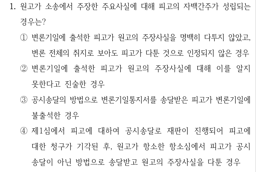 1. 원고가 소송에서 주장한 주요사실에 대해 피고의 자백간주가 성립되는 경우는? ①변론기일에 출석한 피고가 원고의 주장사실을 명백히 다투지 않았고, 변론 전체의 취지로 보아도 피고가 다툰 것으로 인정되지 않은 경우 ②변론기일에 출석한 피고가 원고의 주장사실에 대해 이를 알지 못한다고 진술한 경우 ③공시송달의 방법으로 변론기일통지서를 송달받은 피고가 변론기일에 불출석한 경우 ④제1심에서 피고에 대하여 공시송달로 재판이 진행되어 피고에 대한 청구가 기각된 후, 원고가 항소한 항소심에서 피고가 공시 송달이 아닌 방법으로 송달받고 원고의 주장사실을 다툰 경우