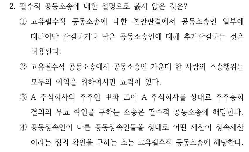 2. 필수적 공동소송에 대한 설명으로 옳지 않은 것은? ①고유필수적 공동소송에 대한 본안판결에서 공동소송인 일부에 대하여만 판결하거나 남은 공동소송인에 대해 추가판결하는 것은 허용된다. ②고유필수적 공동소송에서 공동소송인 가운데 한 사람의 소송행위는 모두의 이익을 위하여서만 효력이 있다. ③A 주식회사의 주주인 甲과 乙이 A 주식회사를 상대로 주주총회 결의의 무효 확인을 구하는 소송은 필수적 공동소송에 해당한다. ④공동상속인이 다른 공동상속인들을 상대로 어떤 재산이 상속재산 이라는 점의 확인을 구하는 소는 고유필수적 공동소송에 해당한다.