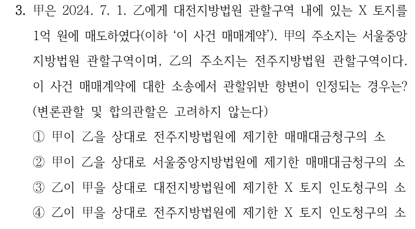 3. 甲은 2024. 7. 1. 乙에게 대전지방법원 관할구역 내에 있는 X 토지를 1억 원에 매도하였다(이하 ‘이 사건 매매계약’). 甲의 주소지는 서울중앙 지방법원 관할구역이며, 乙의 주소지는 전주지방법원 관할구역이다. 이 사건 매매계약에 대한 소송에서 관할위반 항변이 인정되는 경우는? (변론관할 및 합의관할은 고려하지 않는다) ①甲이 乙을 상대로 전주지방법원에 제기한 매매대금청구의 소 ②甲이 乙을 상대로 서울중앙지방법원에 제기한 매매대금청구의 소 ③乙이 甲을 상대로 대전지방법원에 제기한 X 토지 인도청구의 소 ④乙이 甲을 상대로 전주지방법원에 제기한 X 토지 인도청구의 소