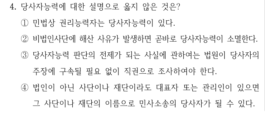 4. 당사자능력에 대한 설명으로 옳지 않은 것은? ①민법상 권리능력자는 당사자능력이 있다. ②비법인사단에 해산 사유가 발생하면 곧바로 당사자능력이 소멸한다. ③당사자능력 판단의 전제가 되는 사실에 관하여는 법원이 당사자의 주장에 구속될 필요 없이 직권으로 조사하여야 한다. ④법인이 아닌 사단이나 재단이라도 대표자 또는 관리인이 있으면 그 사단이나 재단의 이름으로 민사소송의 당사자가 될 수 있다.