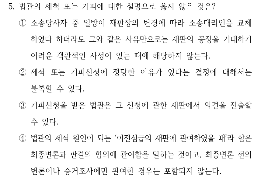 5. 법관의 제척 또는 기피에 대한 설명으로 옳지 않은 것은? ①소송당사자 중 일방이 재판장의 변경에 따라 소송대리인을 교체 하였다 하더라도 그와 같은 사유만으로는 재판의 공정을 기대하기 어려운 객관적인 사정이 있는 때에 해당하지 않는다. ②제척 또는 기피신청에 정당한 이유가 있다는 결정에 대해서는 불복할 수 있다. ③기피신청을 받은 법관은 그 신청에 관한 재판에서 의견을 진술할 수 있다. ④법관의 제척 원인이 되는 ‘이전심급의 재판에 관여하였을 때’라 함은 최종변론과 판결의 합의에 관여함을 말하는 것이고, 최종변론 전의 변론이나 증거조사에만 관여한 경우는 포함되지 않는다.