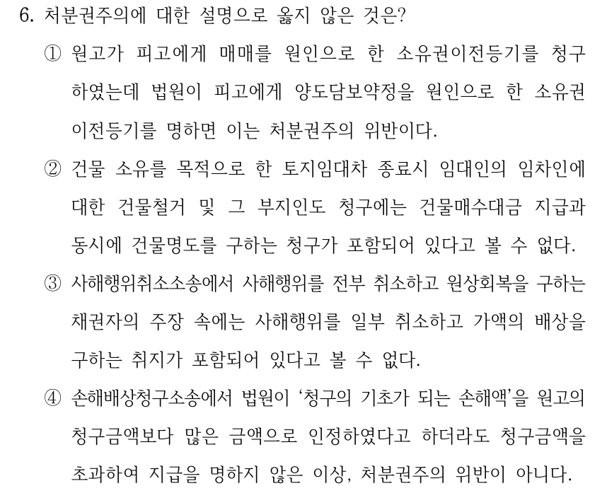 6. 처분권주의에 대한 설명으로 옳지 않은 것은? ①원고가 피고에게 매매를 원인으로 한 소유권이전등기를 청구 하였는데 법원이 피고에게 양도담보약정을 원인으로 한 소유권 이전등기를 명하면 이는 처분권주의 위반이다. ②건물 소유를 목적으로 한 토지임대차 종료시 임대인의 임차인에 대한 건물철거 및 그 부지인도 청구에는 건물매수대금 지급과 동시에 건물명도를 구하는 청구가 포함되어 있다고 볼 수 없다. ③사해행위취소소송에서 사해행위를 전부 취소하고 원상회복을 구하는 채권자의 주장 속에는 사해행위를 일부 취소하고 가액의 배상을 구하는 취지가 포함되어 있다고 볼 수 없다. ④손해배상청구소송에서 법원이 ‘청구의 기초가 되는 손해액’을 원고의 청구금액보다 많은 금액으로 인정하였다고 하더라도 청구금액을 초과하여 지급을 명하지 않은 이상, 처분권주의 위반이 아니다.