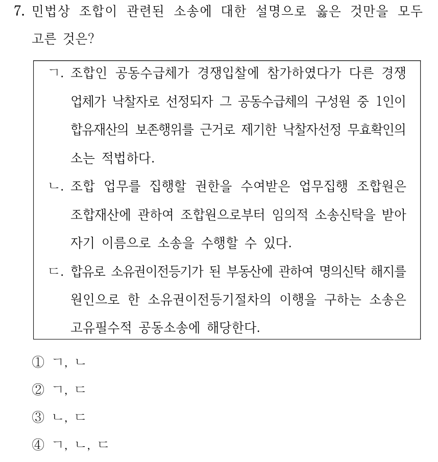 7. 민법상 조합이 관련된 소송에 대한 설명으로 옳은 것만을 모두 고른 것은? ㄱ. 조합인 공동수급체가 경쟁입찰에 참가하였다가 다른 경쟁 업체가 낙찰자로 선정되자 그 공동수급체의 구성원 중 1인이 합유재산의 보존행위를 근거로 제기한 낙찰자선정 무효확인의 소는 적법하다. ㄴ. 조합 업무를 집행할 권한을 수여받은 업무집행 조합원은 조합재산에 관하여 조합원으로부터 임의적 소송신탁을 받아 자기 이름으로 소송을 수행할 수 있다. ㄷ. 합유로 소유권이전등기가 된 부동산에 관하여 명의신탁 해지를 원인으로 한 소유권이전등기절차의 이행을 구하는 소송은 고유필수적 공동소송에 해당한다. ①ㄱ, ㄴ ②ㄱ, ㄷ ③ㄴ, ㄷ ④ㄱ, ㄴ, ㄷ