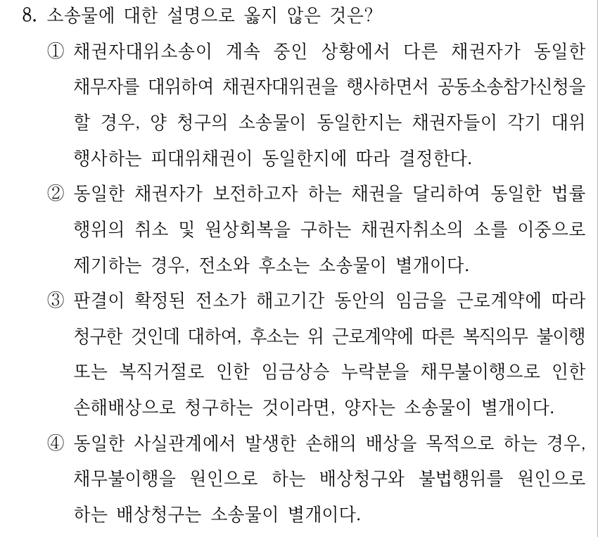 8. 소송물에 대한 설명으로 옳지 않은 것은? ①채권자대위소송이 계속 중인 상황에서 다른 채권자가 동일한 채무자를 대위하여 채권자대위권을 행사하면서 공동소송참가신청을 할 경우, 양 청구의 소송물이 동일한지는 채권자들이 각기 대위 행사하는 피대위채권이 동일한지에 따라 결정한다. ②동일한 채권자가 보전하고자 하는 채권을 달리하여 동일한 법률 행위의 취소 및 원상회복을 구하는 채권자취소의 소를 이중으로 제기하는 경우, 전소와 후소는 소송물이 별개이다. ③판결이 확정된 전소가 해고기간 동안의 임금을 근로계약에 따라 청구한 것인데 대하여, 후소는 위 근로계약에 따른 복직의무 불이행 또는 복직거절로 인한 임금상승 누락분을 채무불이행으로 인한 손해배상으로 청구하는 것이라면, 양자는 소송물이 별개이다. ④동일한 사실관계에서 발생한 손해의 배상을 목적으로 하는 경우, 채무불이행을 원인으로 하는 배상청구와 불법행위를 원인으로 하는 배상청구는 소송물이 별개이다.