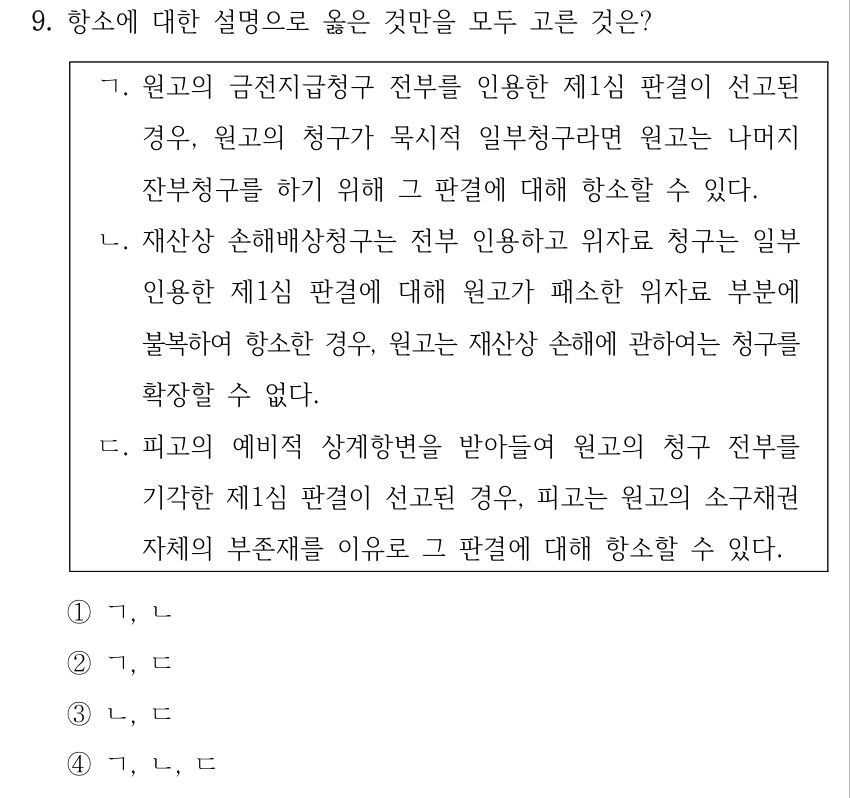 9. 항소에 대한 설명으로 옳은 것만을 모두 고른 것은? ㄱ. 원고의 금전지급청구 전부를 인용한 제1심 판결이 선고된 경우, 원고의 청구가 묵시적 일부청구라면 원고는 나머지 잔부청구를 하기 위해 그 판결에 대해 항소할 수 있다. ㄴ. 재산상 손해배상청구는 전부 인용하고 위자료 청구는 일부 인용한 제1심 판결에 대해 원고가 패소한 위자료 부분에 불복하여 항소한 경우, 원고는 재산상 손해에 관하여는 청구를 확장할 수 없다. ㄷ. 피고의 예비적 상계항변을 받아들여 원고의 청구 전부를 기각한 제1심 판결이 선고된 경우, 피고는 원고의 소구채권 자체의 부존재를 이유로 그 판결에 대해 항소할 수 있다. ①ㄱ, ㄴ ②ㄱ, ㄷ ③ㄴ, ㄷ ④ㄱ, ㄴ, ㄷ