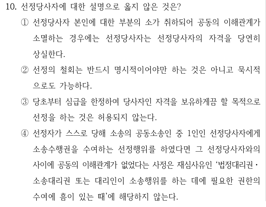 10. 선정당사자에 대한 설명으로 옳지 않은 것은? ①선정당사자 본인에 대한 부분의 소가 취하되어 공동의 이해관계가 소멸하는 경우에는 선정당사자는 선정당사자의 자격을 당연히 상실한다. ②선정의 철회는 반드시 명시적이어야만 하는 것은 아니고 묵시적 으로도 가능하다. ③당초부터 심급을 한정하여 당사자인 자격을 보유하게끔 할 목적으로 선정을 하는 것은 허용되지 않는다. ④선정자가 스스로 당해 소송의 공동소송인 중 1인인 선정당사자에게 소송수행권을 수여하는 선정행위를 하였다면 그 선정당사자와의 사이에 공동의 이해관계가 없었다는 사정은 재심사유인 ‘법정대리권ㆍ 소송대리권 또는 대리인이 소송행위를 하는 데에 필요한 권한의 수여에 흠이 있는 때’에 해당하지 않는다.