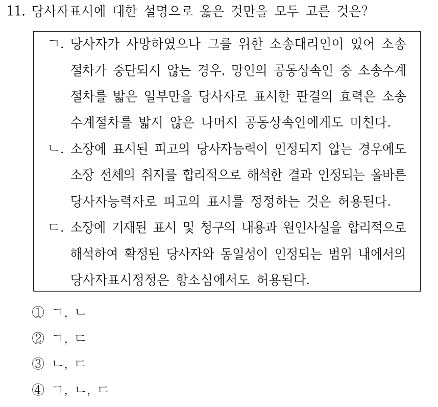11. 당사자표시에 대한 설명으로 옳은 것만을 모두 고른 것은? ㄱ. 당사자가 사망하였으나 그를 위한 소송대리인이 있어 소송 절차가 중단되지 않는 경우, 망인의 공동상속인 중 소송수계 절차를 밟은 일부만을 당사자로 표시한 판결의 효력은 소송 수계절차를 밟지 않은 나머지 공동상속인에게도 미친다. ㄴ. 소장에 표시된 피고의 당사자능력이 인정되지 않는 경우에도 소장 전체의 취지를 합리적으로 해석한 결과 인정되는 올바른 당사자능력자로 피고의 표시를 정정하는 것은 허용된다. ㄷ. 소장에 기재된 표시 및 청구의 내용과 원인사실을 합리적으로 해석하여 확정된 당사자와 동일성이 인정되는 범위 내에서의 당사자표시정정은 항소심에서도 허용된다. ①ㄱ, ㄴ ②ㄱ, ㄷ ③ㄴ, ㄷ ④ㄱ, ㄴ, ㄷ