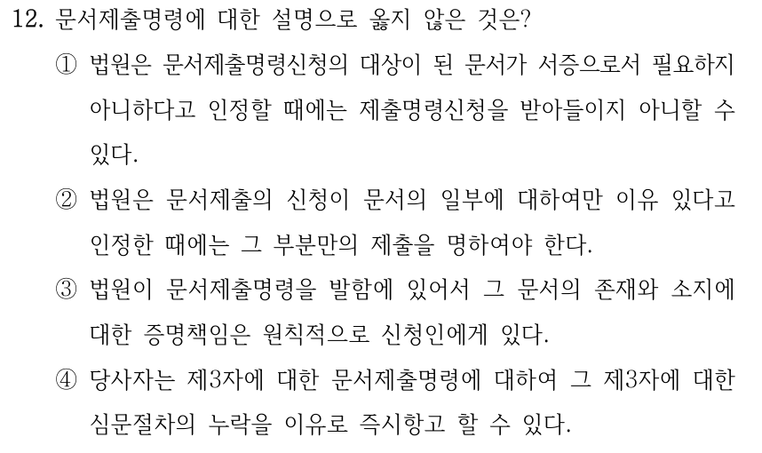 12. 문서제출명령에 대한 설명으로 옳지 않은 것은? ①법원은 문서제출명령신청의 대상이 된 문서가 서증으로서 필요하지 아니하다고 인정할 때에는 제출명령신청을 받아들이지 아니할 수 있다. ②법원은 문서제출의 신청이 문서의 일부에 대하여만 이유 있다고 인정한 때에는 그 부분만의 제출을 명하여야 한다. ③법원이 문서제출명령을 발함에 있어서 그 문서의 존재와 소지에 대한 증명책임은 원칙적으로 신청인에게 있다. ④당사자는 제3자에 대한 문서제출명령에 대하여 그 제3자에 대한 심문절차의 누락을 이유로 즉시항고 할 수 있다.