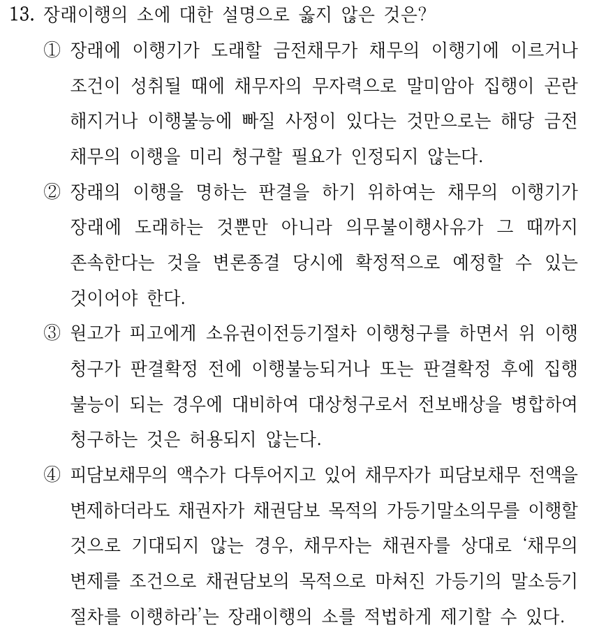 13. 장래이행의 소에 대한 설명으로 옳지 않은 것은? ①장래에 이행기가 도래할 금전채무가 채무의 이행기에 이르거나 조건이 성취될 때에 채무자의 무자력으로 말미암아 집행이 곤란 해지거나 이행불능에 빠질 사정이 있다는 것만으로는 해당 금전 채무의 이행을 미리 청구할 필요가 인정되지 않는다. ②장래의 이행을 명하는 판결을 하기 위하여는 채무의 이행기가 장래에 도래하는 것뿐만 아니라 의무불이행사유가 그 때까지 존속한다는 것을 변론종결 당시에 확정적으로 예정할 수 있는 것이어야 한다. ③원고가 피고에게 소유권이전등기절차 이행청구를 하면서 위 이행 청구가 판결확정 전에 이행불능되거나 또는 판결확정 후에 집행 불능이 되는 경우에 대비하여 대상청구로서 전보배상을 병합하여 청구하는 것은 허용되지 않는다. ④피담보채무의 액수가 다투어지고 있어 채무자가 피담보채무 전액을 변제하더라도 채권자가 채권담보 목적의 가등기말소의무를 이행할 것으로 기대되지 않는 경우, 채무자는 채권자를 상대로 ‘채무의 변제를 조건으로 채권담보의 목적으로 마쳐진 가등기의 말소등기 절차를 이행하라’는 장래이행의 소를 적법하게 제기할 수 있다.