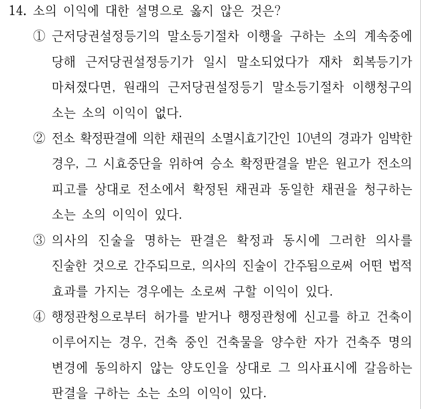 14. 소의 이익에 대한 설명으로 옳지 않은 것은? ①근저당권설정등기의 말소등기절차 이행을 구하는 소의 계속중에 당해 근저당권설정등기가 일시 말소되었다가 재차 회복등기가 마쳐졌다면, 원래의 근저당권설정등기 말소등기절차 이행청구의 소는 소의 이익이 없다. ②전소 확정판결에 의한 채권의 소멸시효기간인 10년의 경과가 임박한 경우, 그 시효중단을 위하여 승소 확정판결을 받은 원고가 전소의 피고를 상대로 전소에서 확정된 채권과 동일한 채권을 청구하는 소는 소의 이익이 있다. ③의사의 진술을 명하는 판결은 확정과 동시에 그러한 의사를 진술한 것으로 간주되므로, 의사의 진술이 간주됨으로써 어떤 법적 효과를 가지는 경우에는 소로써 구할 이익이 있다. ④행정관청으로부터 허가를 받거나 행정관청에 신고를 하고 건축이 이루어지는 경우, 건축 중인 건축물을 양수한 자가 건축주 명의 변경에 동의하지 않는 양도인을 상대로 그 의사표시에 갈음하는 판결을 구하는 소는 소의 이익이 있다.