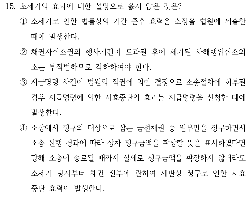 15. 소제기의 효과에 대한 설명으로 옳지 않은 것은? ①소제기로 인한 법률상의 기간 준수 효력은 소장을 법원에 제출한 때에 발생한다. ②채권자취소권의 행사기간이 도과된 후에 제기된 사해행위취소의 소는 부적법하므로 각하하여야 한다. ③지급명령 사건이 법원의 직권에 의한 결정으로 소송절차에 회부된 경우 지급명령에 의한 시효중단의 효과는 지급명령을 신청한 때에 발생한다. ④소장에서 청구의 대상으로 삼은 금전채권 중 일부만을 청구하면서 소송 진행 경과에 따라 장차 청구금액을 확장할 뜻을 표시하였다면 당해 소송이 종료될 때까지 실제로 청구금액을 확장하지 않더라도 소제기 당시부터 채권 전부에 관하여 재판상 청구로 인한 시효 중단 효력이 발생한다.