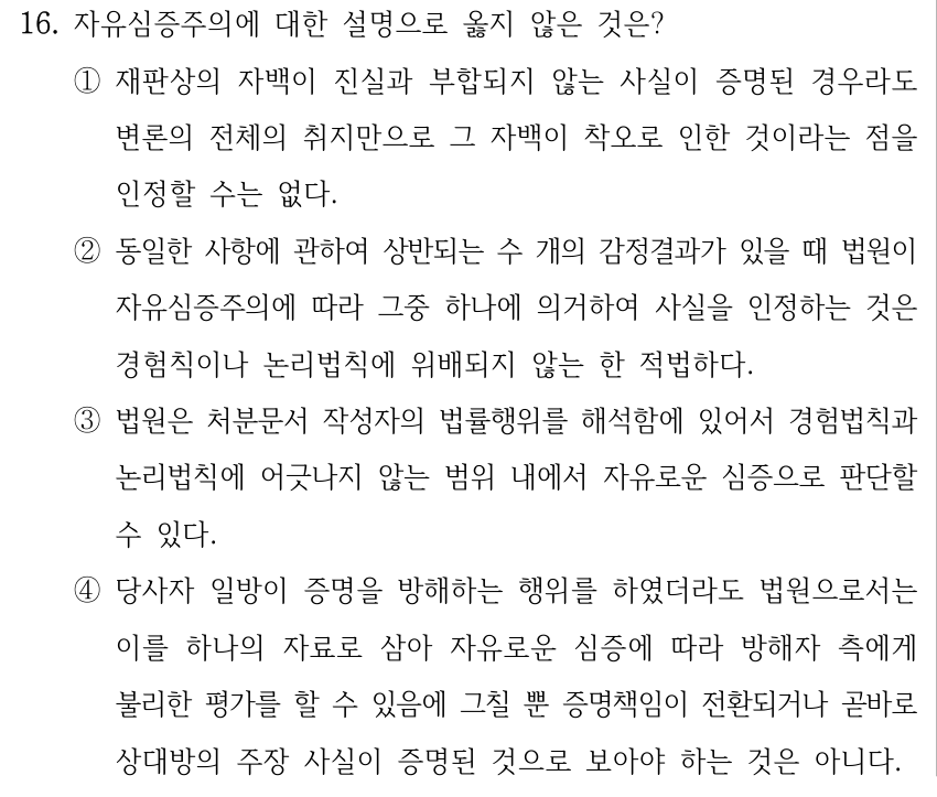 16. 자유심증주의에 대한 설명으로 옳지 않은 것은? ①재판상의 자백이 진실과 부합되지 않는 사실이 증명된 경우라도 변론의 전체의 취지만으로 그 자백이 착오로 인한 것이라는 점을 인정할 수는 없다. ②동일한 사항에 관하여 상반되는 수 개의 감정결과가 있을 때 법원이 자유심증주의에 따라 그중 하나에 의거하여 사실을 인정하는 것은 경험칙이나 논리법칙에 위배되지 않는 한 적법하다. ③법원은 처분문서 작성자의 법률행위를 해석함에 있어서 경험법칙과 논리법칙에 어긋나지 않는 범위 내에서 자유로운 심증으로 판단할 수 있다. ④당사자 일방이 증명을 방해하는 행위를 하였더라도 법원으로서는 이를 하나의 자료로 삼아 자유로운 심증에 따라 방해자 측에게 불리한 평가를 할 수 있음에 그칠 뿐 증명책임이 전환되거나 곧바로 상대방의 주장 사실이 증명된 것으로 보아야 하는 것은 아니다.