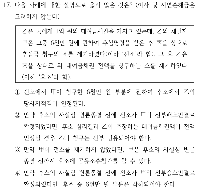 17. 다음 사례에 대한 설명으로 옳지 않은 것은? (이자 및 지연손해금은 고려하지 않는다) 乙은 丙에게 1억 원의 대여금채권을 가지고 있는데, 乙의 채권자 甲은 그중 6천만 원에 관하여 추심명령을 받은 후 丙을 상대로 추심금 청구의 소를 제기하였다(이하 ‘전소’라 함). 그 후 乙은 丙을 상대로 위 대여금채권 전액을 청구하는 소를 제기하였다 (이하 ‘후소’라 함). ①전소에서 甲이 청구한 6천만 원 부분에 관하여 후소에서 乙의 당사자적격이 인정된다. ②만약 후소의 사실심 변론종결 전에 전소가 甲의 전부패소판결로 확정되었다면, 후소 심리결과 乙이 주장하는 대여금채권액이 전액 인정될 경우 乙의 청구는 전부 인용되어야 한다. ③만약 甲이 전소를 제기하지 않았다면, 甲은 후소의 사실심 변론 종결 전까지 후소에 공동소송참가를 할 수 있다. ④만약 후소의 사실심 변론종결 전에 전소가 甲의 전부승소판결로 확정되었다면, 후소 중 6천만 원 부분은 각하되어야 한다.
