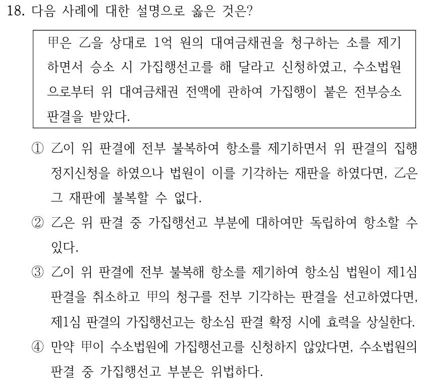 18. 다음 사례에 대한 설명으로 옳은 것은? 甲은 乙을 상대로 1억 원의 대여금채권을 청구하는 소를 제기 하면서 승소 시 가집행선고를 해 달라고 신청하였고, 수소법원 으로부터 위 대여금채권 전액에 관하여 가집행이 붙은 전부승소 판결을 받았다. ①乙이 위 판결에 전부 불복하여 항소를 제기하면서 위 판결의 집행 정지신청을 하였으나 법원이 이를 기각하는 재판을 하였다면, 乙은 그 재판에 불복할 수 없다. ②乙은 위 판결 중 가집행선고 부분에 대하여만 독립하여 항소할 수 있다. ③乙이 위 판결에 전부 불복해 항소를 제기하여 항소심 법원이 제1심 판결을 취소하고 甲의 청구를 전부 기각하는 판결을 선고하였다면, 제1심 판결의 가집행선고는 항소심 판결 확정 시에 효력을 상실한다. ④만약 甲이 수소법원에 가집행선고를 신청하지 않았다면, 수소법원의 판결 중 가집행선고 부분은 위법하다.